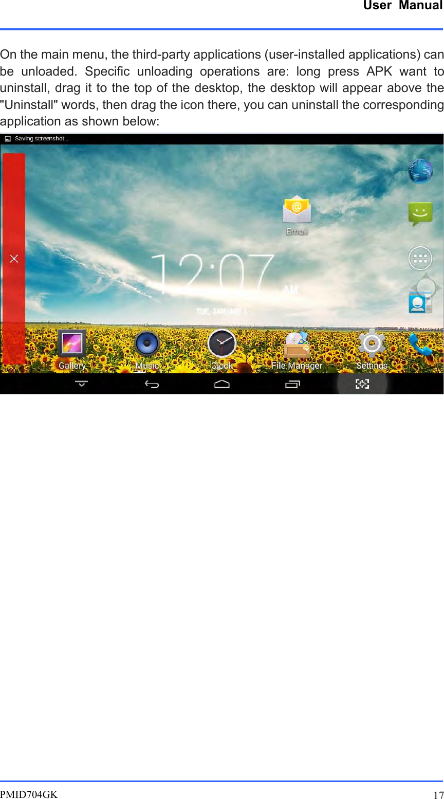      User  Manual         PMID704GK 17  On the main menu, the third-party applications (user-installed applications) can be  unloaded.  Specific  unloading  operations  are:  long  press  APK  want  to uninstall, drag it to the top of the desktop, the desktop will appear above the &quot;Uninstall&quot; words, then drag the icon there, you can uninstall the corresponding application as shown below:                       