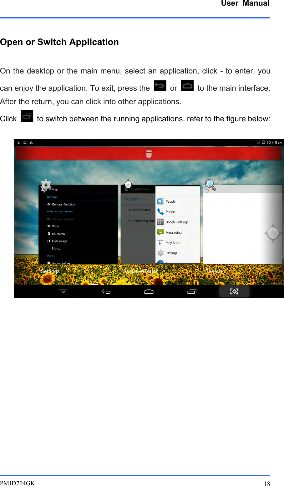      User  Manual         PMID704GK 18  Open or Switch Application  On the desktop or the main menu, select an application, click - to enter, you can enjoy the application. To exit, press the   or   to the main interface. After the return, you can click into other applications. Click    to switch between the running applications, refer to the figure below:                        