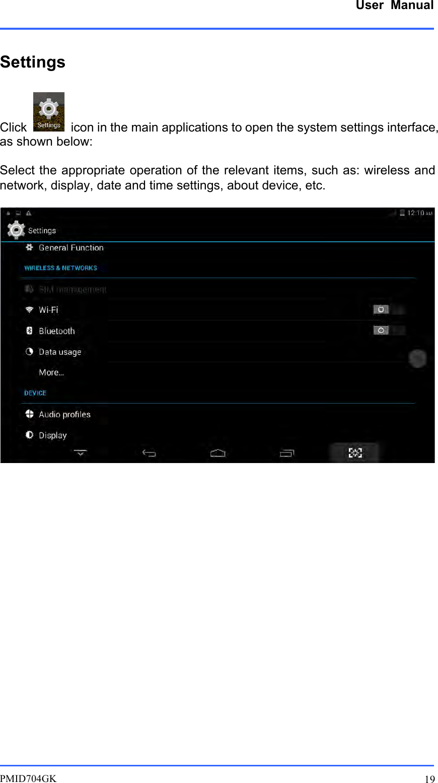      User  Manual         PMID704GK 19  Settings  Click    icon in the main applications to open the system settings interface, as shown below:  Select the appropriate operation of the relevant items, such as: wireless and network, display, date and time settings, about device, etc.         
