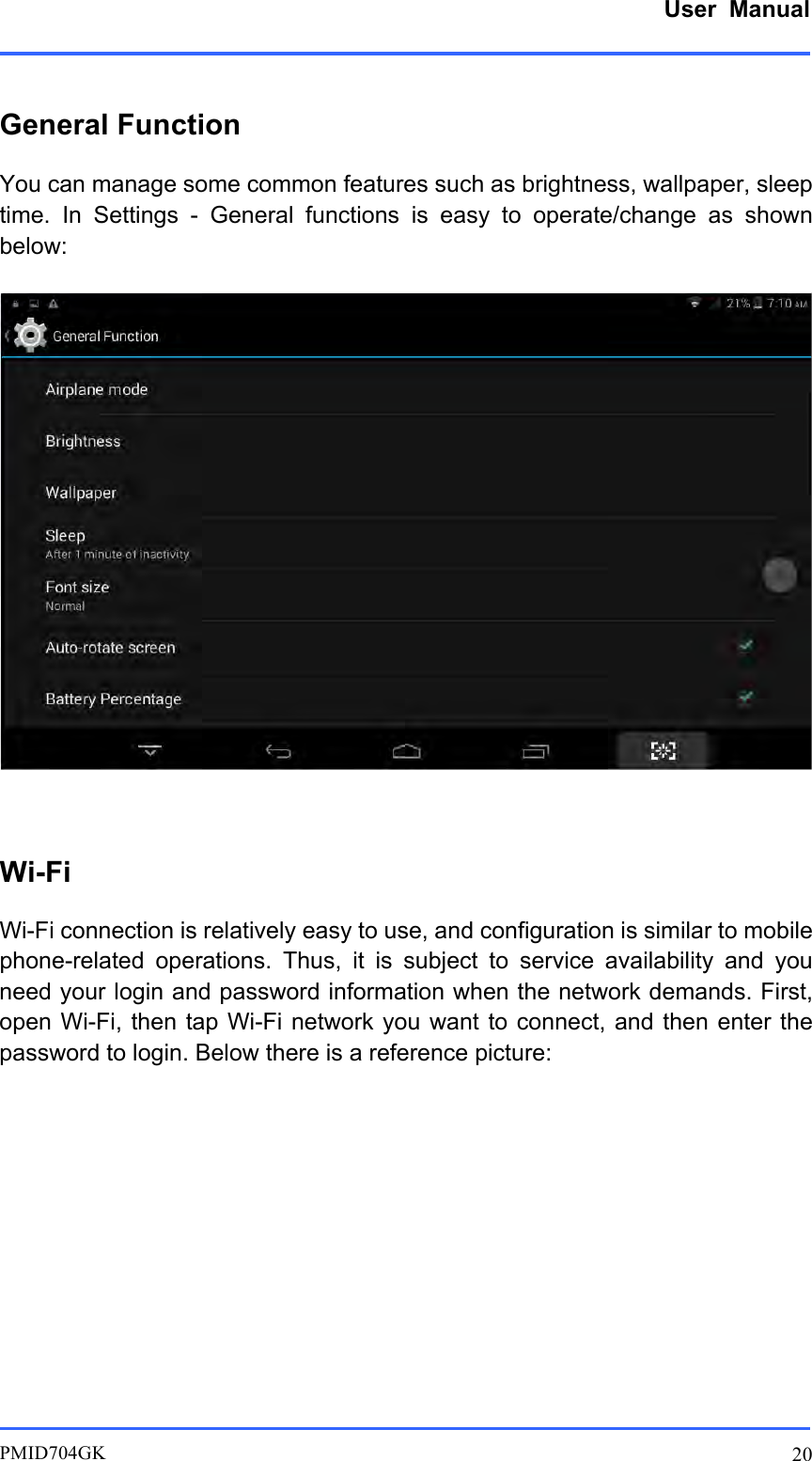      User  Manual         PMID704GK 20  General Function You can manage some common features such as brightness, wallpaper, sleep time.  In  Settings  -  General  functions  is  easy  to  operate/change  as  shown below:   Wi-Fi Wi-Fi connection is relatively easy to use, and configuration is similar to mobile phone-related  operations.  Thus,  it  is  subject  to  service  availability  and  you need your login and password information when the network demands. First, open Wi-Fi, then  tap Wi-Fi  network you  want to  connect, and then enter the password to login. Below there is a reference picture:              