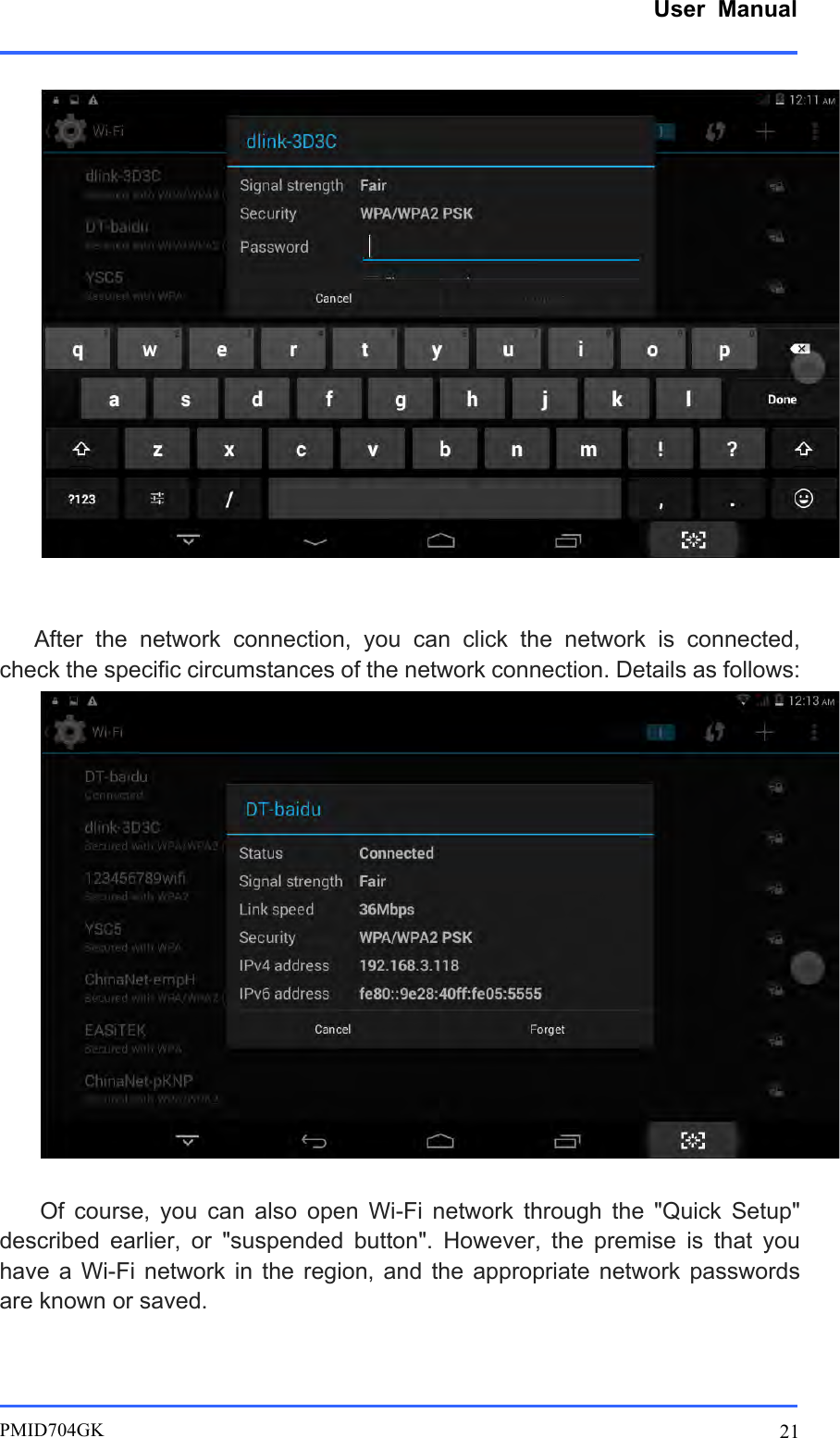      User  Manual         PMID704GK 21        After  the  network  connection,  you  can  click  the  network  is  connected, check the specific circumstances of the network connection. Details as follows:   Of  course,  you  can  also  open  Wi-Fi  network  through  the  &quot;Quick  Setup&quot; described  earlier,  or  &quot;suspended  button&quot;.  However,  the  premise  is  that  you have  a Wi-Fi  network  in the  region,  and  the  appropriate  network  passwords are known or saved. 