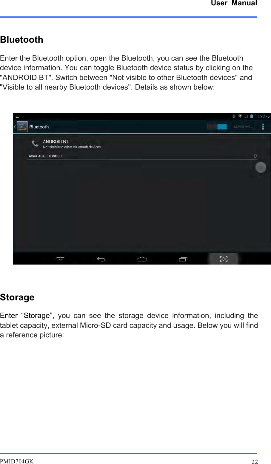      User  Manual         PMID704GK 22  Bluetooth Enter the Bluetooth option, open the Bluetooth, you can see the Bluetooth device information. You can toggle Bluetooth device status by clicking on the &quot;ANDROID BT&quot;. Switch between &quot;Not visible to other Bluetooth devices&quot; and &quot;Visible to all nearby Bluetooth devices&quot;. Details as shown below:     Storage Enter  “Storage”,  you  can  see  the  storage  device  information,  including  the tablet capacity, external Micro-SD card capacity and usage. Below you will find a reference picture:          