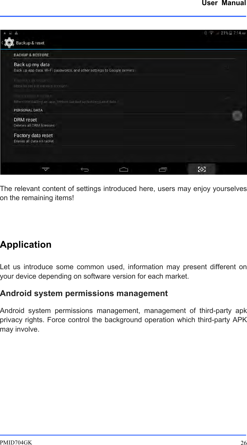      User  Manual         PMID704GK 26   The relevant content of settings introduced here, users may enjoy yourselves on the remaining items!  Application Let  us  introduce  some  common  used,  information  may  present  different  on your device depending on software version for each market. Android system permissions management Android  system  permissions  management, management  of  third-party  apk privacy rights. Force control the background operation which third-party APK may involve.       