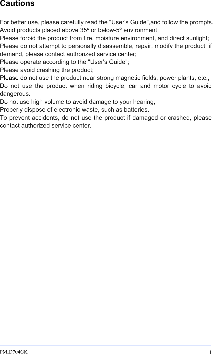       PMID704GK 1 Cautions For better use, please carefully read the &quot;User&apos;s Guide&quot;,and follow the prompts. Avoid products placed above 35º or below-5º environment; Please forbid the product from fire, moisture environment, and direct sunlight; Please do not attempt to personally disassemble, repair, modify the product, if demand, please contact authorized service center; Please operate according to the &quot;User&apos;s Guide&quot;; Please avoid crashing the product; Please do not use the product near strong magnetic fields, power plants, etc.; Do  not  use  the  product  when  riding  bicycle,  car  and  motor  cycle  to  avoid dangerous. Do not use high volume to avoid damage to your hearing; Properly dispose of electronic waste, such as batteries. To prevent accidents, do not use the product if damaged or crashed, please contact authorized service center.          