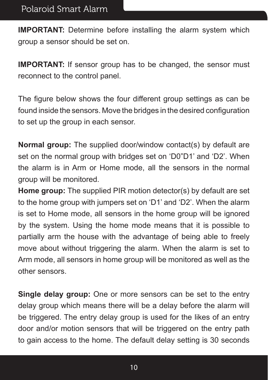 Polaroid Smart Alarm10IMPORTANT:  Determine before installing the alarm system which group a sensor should be set on.IMPORTANT: If sensor group has to be changed, the sensor must reconnect to the control panel.The gure below shows the four different group settings as can be found inside the sensors. Move the bridges in the desired conguration to set up the group in each sensor.Normal group: The supplied door/window contact(s) by default are set on the normal group with bridges set on ‘D0”D1’ and ‘D2’. When the alarm is in Arm or Home mode, all the sensors in the normal group will be monitored.Home group: The supplied PIR motion detector(s) by default are set to the home group with jumpers set on ‘D1’ and ‘D2’. When the alarm is set to Home mode, all sensors in the home group will be ignored by the system. Using the home mode means that it is possible to partially arm the house with the advantage of being able to freely move about without triggering the alarm. When the alarm is set to Arm mode, all sensors in home group will be monitored as well as the other sensors.Single delay group: One or more sensors can be set to the entry delay group which means there will be a delay before the alarm will be triggered. The entry delay group is used for the likes of an entry door and/or motion sensors that will be triggered on the entry path to gain access to the home. The default delay setting is 30 seconds 
