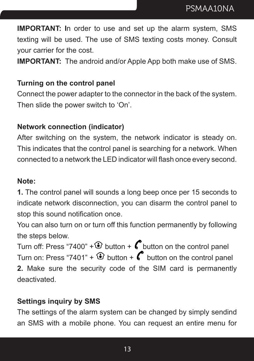 PSMAA10NA13IMPORTANT: In order to use and set up the alarm system, SMS texting will be used. The use of SMS texting  costs money. Consult your carrier for the cost.IMPORTANT:  The android and/or Apple App both make use of SMS.Turning on the control panelConnect the power adapter to the connector in the back of the system. Then slide the power switch to ‘On’.Network connection (indicator)After switching on the system, the network indicator is steady on. This indicates that the control panel is searching for a network. When connected to a network the LED indicator will ash once every second.Note:1. The control panel will sounds a long beep once per 15 seconds to indicate network disconnection, you can disarm the control panel to stop this sound notication once.You can also turn on or turn off this function permanently by following the steps below.Turn off: Press “7400” +  button +  button on the control panelTurn on: Press “7401” +   button +   button on the control panel2.  Make sure the security code of the SIM card is permanently deactivated.Settings inquiry by SMSThe settings of the alarm system can be changed by simply sendind an SMS with a mobile phone. You can request an entire menu for 
