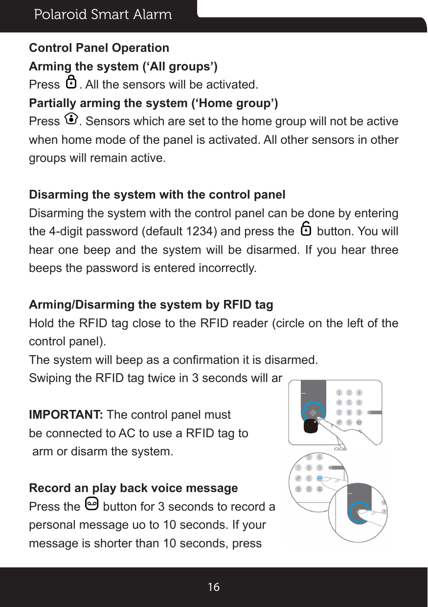 Polaroid Smart Alarm16Control Panel OperationArming the system (‘All groups’)Press  . All the sensors will be activated.Partially arming the system (‘Home group’)Press  . Sensors which are set to the home group will not be active when home mode of the panel is activated. All other sensors in other groups will remain active.Disarming the system with the control panelDisarming the system with the control panel can be done by entering the 4-digit password (default 1234) and press the   button. You will hear one beep and the system will be disarmed. If you hear three beeps the password is entered incorrectly.Arming/Disarming the system by RFID tagHold the RFID tag close to the RFID reader (circle on the left of the control panel).The system will beep as a conrmation it is disarmed.Swiping the RFID tag twice in 3 seconds will arm the system.IMPORTANT: The control panel must be connected to AC to use a RFID tag to arm or disarm the system.Record an play back voice messagePress the   button for 3 seconds to record a personal message uo to 10 seconds. If your message is shorter than 10 seconds, press 