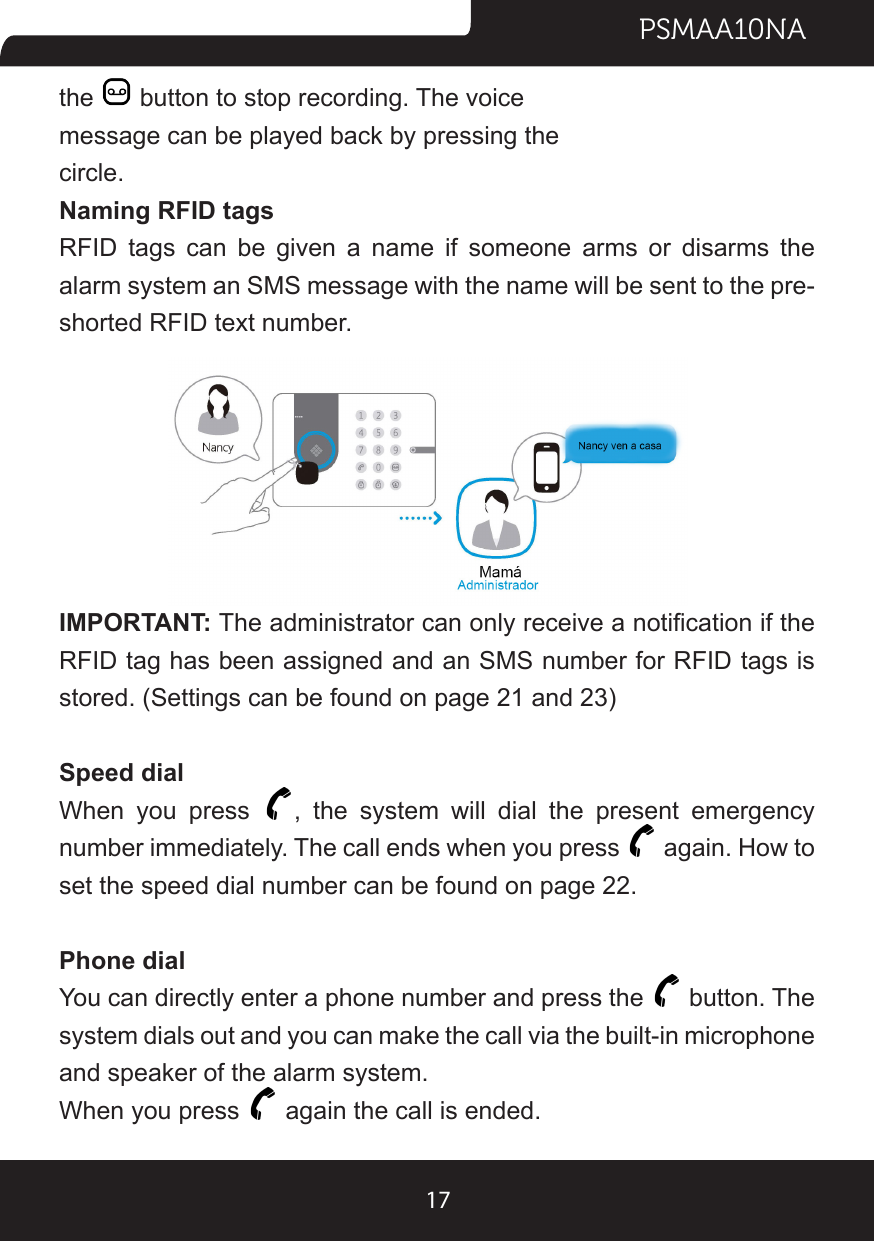 PSMAA10NA17the   button to stop recording. The voice message can be played back by pressing the circle.Naming RFID tagsRFID tags can be given a name if someone arms or disarms the alarm system an SMS message with the name will be sent to the pre-shorted RFID text number.IMPORTANT: The administrator can only receive a notication if the RFID tag has been assigned and an SMS number for RFID tags is stored. (Settings can be found on page 21 and 23)Speed dialWhen you press  , the system will dial the present emergency number immediately. The call ends when you press   again. How to set the speed dial number can be found on page 22.Phone dialYou can directly enter a phone number and press the   button. The system dials out and you can make the call via the built-in microphone and speaker of the alarm system.When you press   again the call is ended.