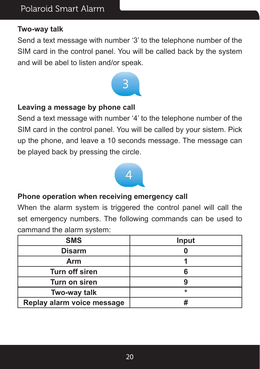 Polaroid Smart Alarm20Two-way talkSend a text message with number ‘3’ to the telephone number of the SIM card in the control panel. You will be called back by the system and will be abel to listen and/or speak.Leaving a message by phone callSend a text message with number ‘4’ to the telephone number of the SIM card in the control panel. You will be called by your sistem. Pick up the phone, and leave a 10 seconds message. The message can be played back by pressing the circle.Phone operation when receiving emergency callWhen the alarm system is triggered the control panel will call the set  emergency numbers. The  following  commands can be  used  to cammand the alarm system:SMS InputDisarm 0Arm 1Turn off siren 6Turn on siren 9Two-way talk *Replay alarm voice message #