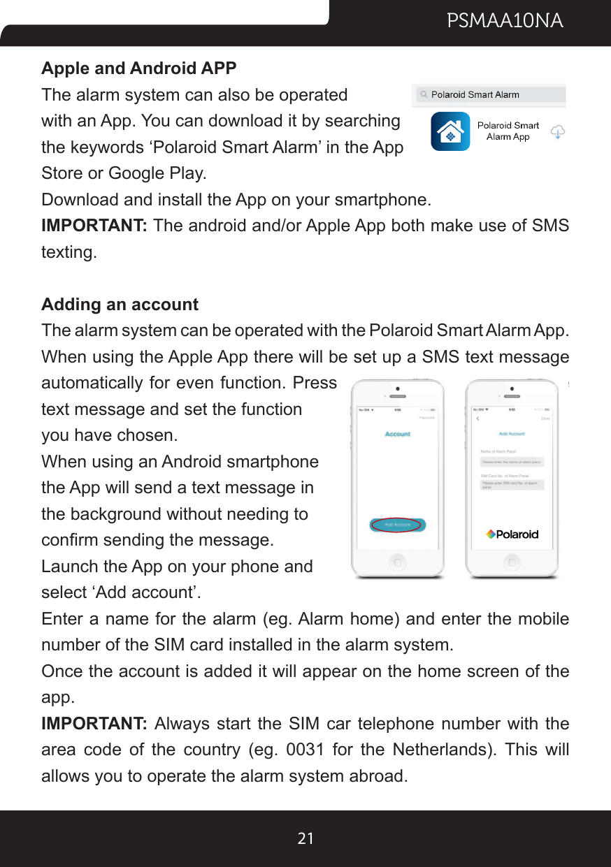 PSMAA10NA21Apple and Android APPThe alarm system can also be operated with an App. You can download it by searching the keywords ‘Polaroid Smart Alarm’ in the App Store or Google Play.Download and install the App on your smartphone.IMPORTANT: The android and/or Apple App both make use of SMS texting.Adding an accountThe alarm system can be operated with the Polaroid Smart Alarm App. When using the Apple App there will be set up a SMS text message automatically for even function. Press the ‘send’ button to send the text message and set the function you have chosen.When using an Android smartphone the App will send a text message in the background without needing to conrm sending the message.Launch the App on your phone and select ‘Add account’.Enter a name for the alarm (eg. Alarm home) and enter the mobile number of the SIM card installed in the alarm system.Once the account is added it will appear on the home screen of the app.IMPORTANT: Always start the SIM car telephone number with the area  code  of  the  country  (eg.  0031  for  the  Netherlands).  This  will allows you to operate the alarm system abroad.