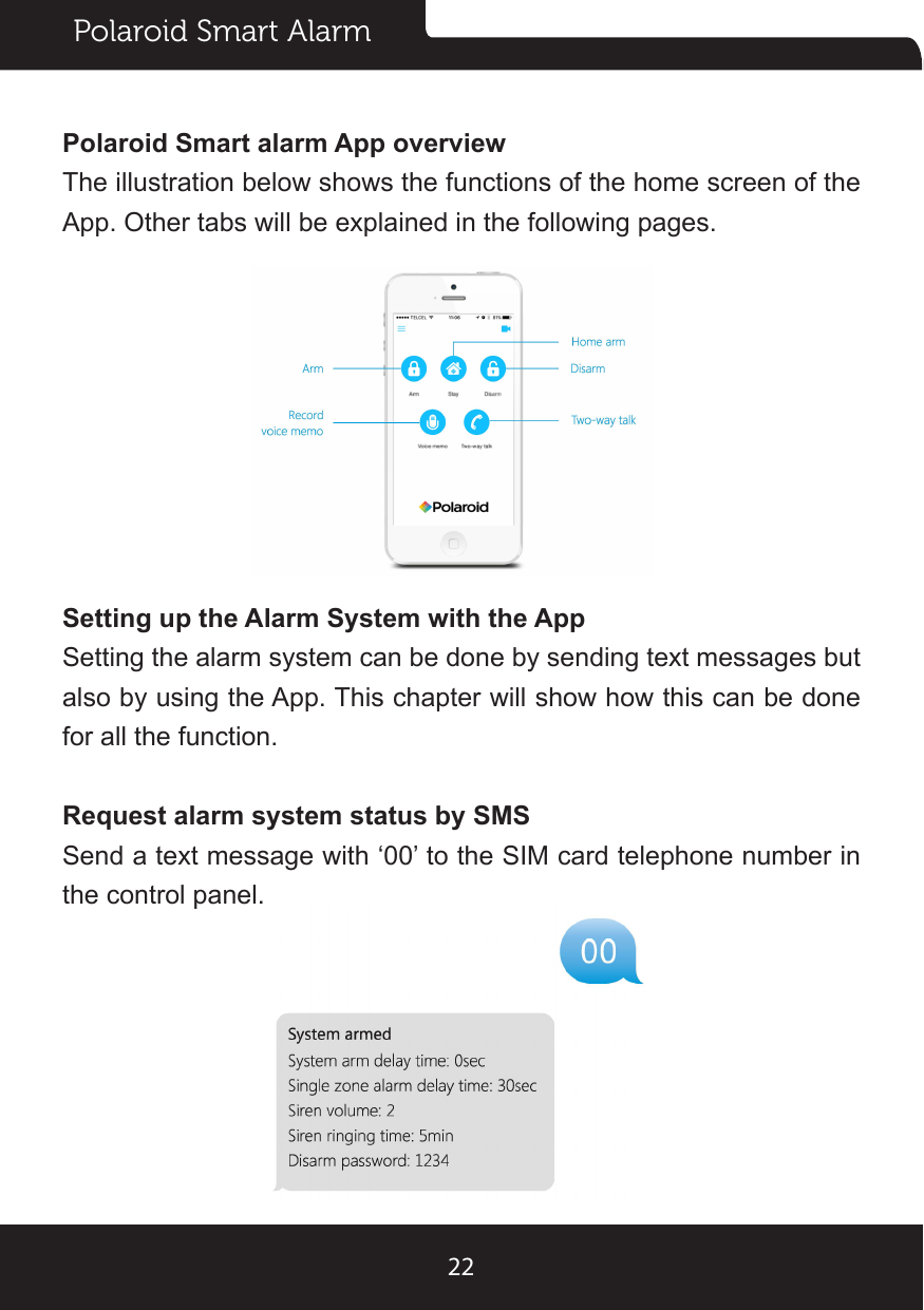Polaroid Smart Alarm22Polaroid Smart alarm App overviewThe illustration below shows the functions of the home screen of the App. Other tabs will be explained in the following pages.Setting up the Alarm System with the AppSetting the alarm system can be done by sending text messages but also by using the App. This chapter will show how this can be done for all the function.Request alarm system status by SMSSend a text message with ‘00’ to the SIM card telephone number in the control panel.