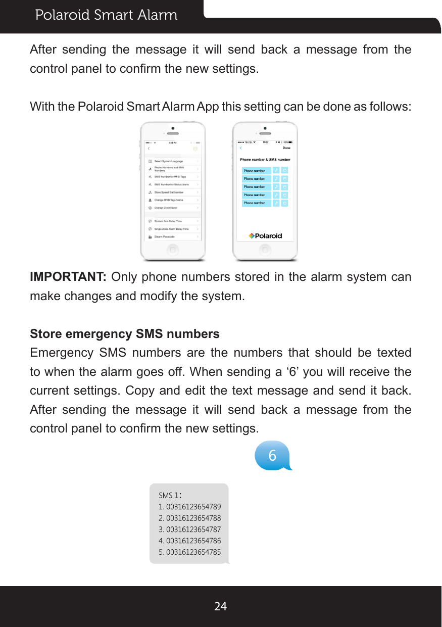 Polaroid Smart Alarm24After sending the message it will send back a message from the control panel to conrm the new settings.With the Polaroid Smart Alarm App this setting can be done as follows:IMPORTANT: Only phone numbers stored in the alarm system can make changes and modify the system.Store emergency SMS numbersEmergency SMS numbers are the numbers that should be texted to when the alarm goes off. When sending a ‘6’ you will receive the current settings. Copy and edit the text message and send it back. After sending the message it will send back a message from the control panel to conrm the new settings.