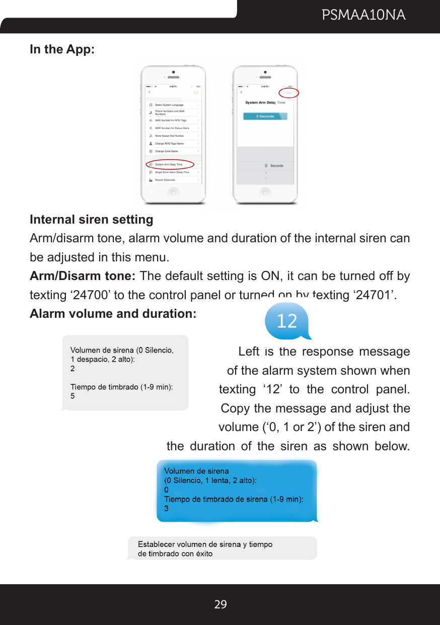PSMAA10NA29In the App:Internal siren settingArm/disarm tone, alarm volume and duration of the internal siren can be adjusted in this menu.Arm/Disarm tone: The default setting is ON, it can be turned off by texting ‘24700’ to the control panel or turned on by texting ‘24701’.Alarm volume and duration:                                       Left is the response message                                                        of the alarm system shown when                            texting ‘12’ to the control panel.                                                  Copy the message and adjust the                                                            volume (‘0, 1 or 2’) of the siren and                         the duration of the siren as shown below.
