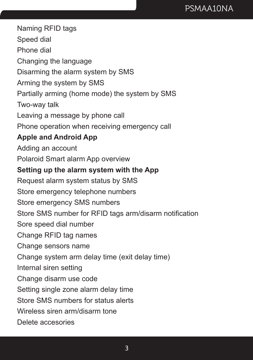 PSMAA10NA3Naming RFID tagsSpeed dialPhone dialChanging the languageDisarming the alarm system by SMSArming the system by SMSPartially arming (home mode) the system by SMSTwo-way talkLeaving a message by phone callPhone operation when receiving emergency callApple and Android AppAdding an accountPolaroid Smart alarm App overviewSetting up the alarm system with the AppRequest alarm system status by SMSStore emergency telephone numbersStore emergency SMS numbersStore SMS number for RFID tags arm/disarm noticationSore speed dial numberChange RFID tag namesChange sensors nameChange system arm delay time (exit delay time)Internal siren settingChange disarm use codeSetting single zone alarm delay timeStore SMS numbers for status alertsWireless siren arm/disarm toneDelete accesories