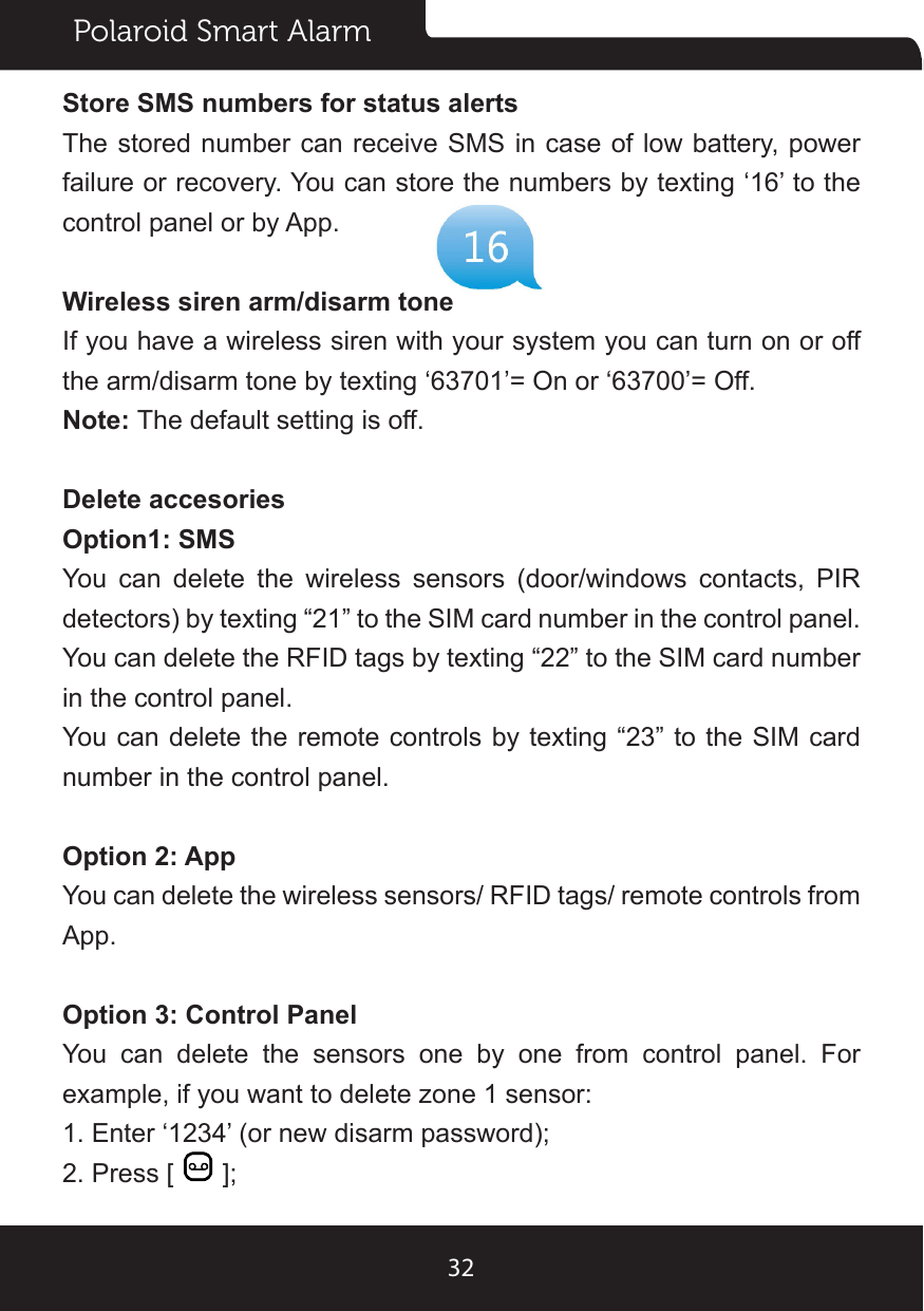 Polaroid Smart Alarm32Store SMS numbers for status alertsThe stored number can receive SMS in case  of low battery, power failure or recovery. You can store the numbers by texting ‘16’ to the control panel or by App.Wireless siren arm/disarm toneIf you have a wireless siren with your system you can turn on or off the arm/disarm tone by texting ‘63701’= On or ‘63700’= Off.Note: The default setting is off.Delete accesoriesOption1: SMSYou can delete the wireless sensors (door/windows contacts, PIR detectors) by texting “21” to the SIM card number in the control panel.You can delete the RFID tags by texting “22” to the SIM card number in the control panel.You can delete the remote controls by texting “23” to the SIM card number in the control panel.Option 2: AppYou can delete the wireless sensors/ RFID tags/ remote controls from App.Option 3: Control PanelYou can delete the sensors one by one from control panel. For example, if you want to delete zone 1 sensor:1. Enter ‘1234’ (or new disarm password);2. Press [   ];