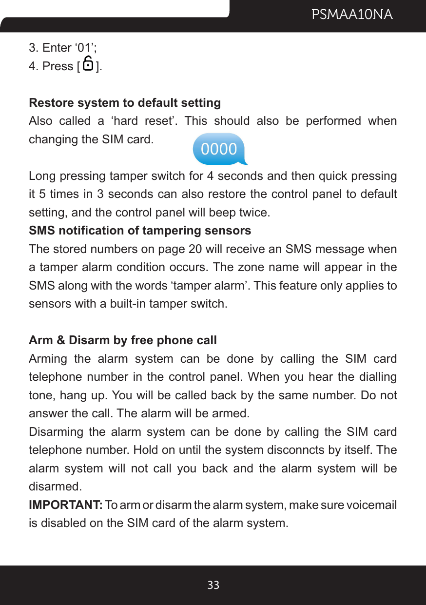 PSMAA10NA333. Enter ‘01’;4. Press [ ]. Restore system to default settingAlso  called  a  ‘hard  reset’.  This  should  also  be  performed  when changing the SIM card.Long pressing tamper switch for 4 seconds and then quick pressing it 5 times in 3 seconds can also restore the control panel to default setting, and the control panel will beep twice.SMS notication of tampering sensorsThe stored numbers on page 20 will receive an SMS message when a tamper alarm condition occurs. The zone name will appear in the SMS along with the words ‘tamper alarm’. This feature only applies to sensors with a built-in tamper switch.Arm &amp; Disarm by free phone callArming the alarm system can be done by calling the SIM card telephone number in the control panel. When you hear the dialling tone, hang up. You will be called back by the same number. Do not answer the call. The alarm will be armed.Disarming the alarm system can be done by calling the SIM card telephone number. Hold on until the system disconncts by itself. The alarm system will not call you back and the alarm system will be disarmed.IMPORTANT: To arm or disarm the alarm system, make sure voicemail is disabled on the SIM card of the alarm system.