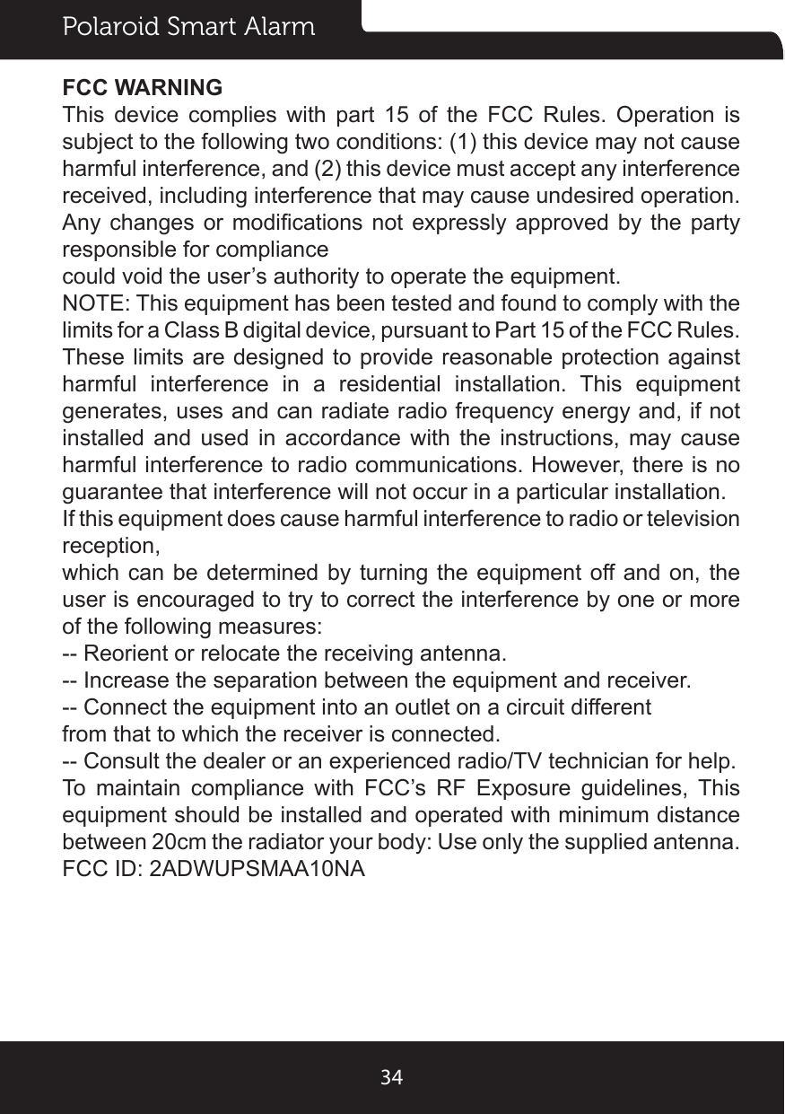 Polaroid Smart Alarm34FCC WARNINGThis  device  complies  with  part  15  of  the  FCC  Rules.  Operation  is subject to the following two conditions: (1) this device may not cause harmful interference, and (2) this device must accept any interference received, including interference that may cause undesired operation.Any changes or  modications  not  expressly  approved by the  party responsible for compliancecould void the user’s authority to operate the equipment.NOTE: This equipment has been tested and found to comply with the limits for a Class B digital device, pursuant to Part 15 of the FCC Rules. These limits are designed to provide reasonable protection against harmful  interference  in  a  residential  installation.  This  equipment generates, uses and can radiate radio frequency energy and, if not installed and used in accordance with the instructions, may cause harmful interference to radio communications. However, there is no guarantee that interference will not occur in a particular installation.If this equipment does cause harmful interference to radio or television reception,which can be determined by turning the equipment off and on, the user is encouraged to try to correct the interference by one or more of the following measures:-- Reorient or relocate the receiving antenna.-- Increase the separation between the equipment and receiver.-- Connect the equipment into an outlet on a circuit differentfrom that to which the receiver is connected.-- Consult the dealer or an experienced radio/TV technician for help.To  maintain  compliance  with  FCC’s  RF  Exposure  guidelines,  This equipment should be installed and operated with minimum distance between 20cm the radiator your body: Use only the supplied antenna.FCC ID: 2ADWUPSMAA10NA
