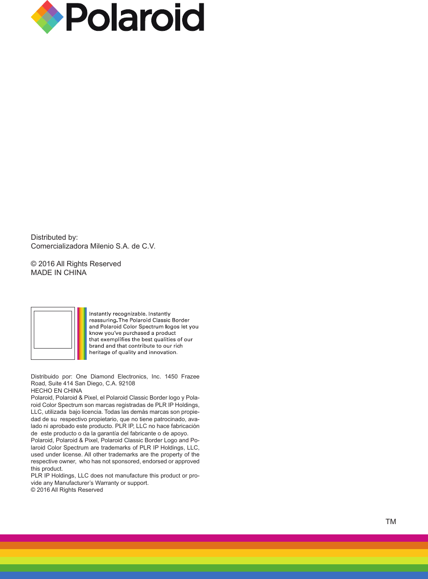 Distributed by:Comercializadora Milenio S.A. de C.V.© 2016 All Rights ReservedMADE IN CHINATMDistribuido  por:  One  Diamond  Electronics,  Inc.  1450  Frazee Road, Suite 414 San Diego, C.A. 92108HECHO EN CHINAPolaroid, Polaroid &amp; Pixel, el Polaroid Classic Border logo y Pola-roid Color Spectrum son marcas registradas de PLR IP Holdings, LLC, utilizada  bajo licencia. Todas las demás marcas son propie-dad de su  respectivo propietario, que no tiene patrocinado, ava-lado ni aprobado este producto. PLR IP, LLC no hace fabricación de  este producto o da la garantía del fabricante o de apoyo.Polaroid, Polaroid &amp; Pixel, Polaroid Classic Border Logo and Po-laroid Color Spectrum are trademarks of PLR IP Holdings, LLC, used under license. All other trademarks are the property of the respective owner,  who has not sponsored, endorsed or approved this product. PLR IP Holdings, LLC does not manufacture this product or pro-vide any Manufacturer’s Warranty or support.© 2016 All Rights Reserved