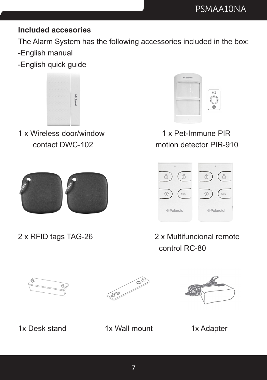 PSMAA10NA7Included accesoriesThe Alarm System has the following accessories included in the box:-English manual-English quick guide1 x Wireless door/window        1 x Pet-Immune PIR                 contact DWC-102     motion detector PIR-9102 x RFID tags TAG-26          2 x Multifuncional remote                control RC-801x Desk stand                  1x Wall mount                  1x Adapter