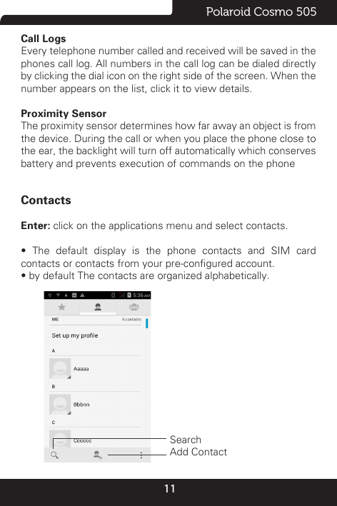 11Polaroid Cosmo 505Call Logs                                                                                                                                                                                         Every telephone number called and received will be saved in the phones call log. All numbers in the call log can be dialed directly by clicking the dial icon on the right side of the screen. When the number appears on the list, click it to view details.Proximity Sensor                                                                                                                                                                                          The proximity sensor determines how far away an object is from the device. During the call or when you place the phone close to the ear, the backlight will turn off automatically which conserves battery and prevents execution of commands on the phoneContactsEnter: click on the applications menu and select contacts.•  The  default  display  is  the  phone  contacts  and  SIM  card contacts or contacts from your pre-congured account.• by default The contacts are organized alphabetically.           Search   Add Contact