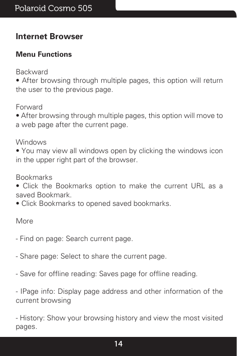 14Polaroid Cosmo 505Internet BrowserMenu Functions                                                                                                                                                                                                      Backward• After browsing through multiple pages, this option will return the user to the previous page.Forward• After browsing through multiple pages, this option will move to a web page after the current page.Windows• You may view all windows open by clicking the windows icon in the upper right part of the browser.Bookmarks•  Click  the  Bookmarks  option  to  make  the  current  URL  as  a saved Bookmark.• Click Bookmarks to opened saved bookmarks.More- Find on page: Search current page.- Share page: Select to share the current page.- Save for ofine reading: Saves page for ofine reading.- IPage info: Display page address and other information of the current browsing- History: Show your browsing history and view the most visited pages.