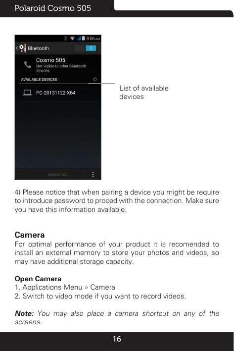 16Polaroid Cosmo 505 List of availabledevices4) Please notice that when pairing a device you might be require to introduce password to proced with the connection. Make sure you have this information available.Camera                                                                                            For optimal performance of your product it is recomended to install an external memory to store your photos and videos, so may have additional storage capacity.Open Camera1. Applications Menu » Camera 2. Switch to video mode if you want to record videos. Note: You may also place a camera shortcut on any of the screens.
