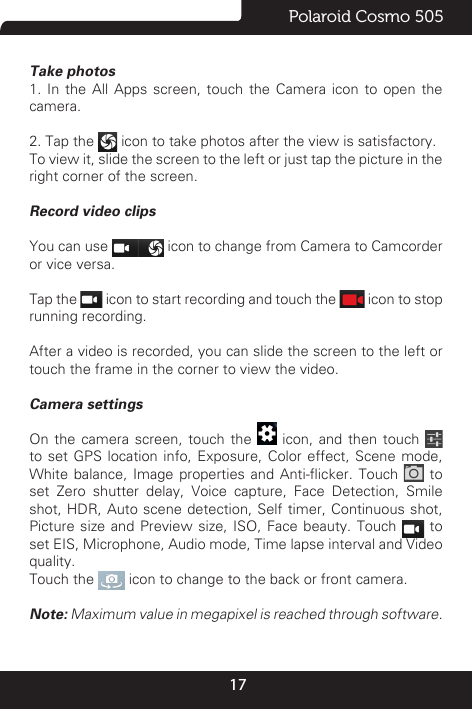 17Polaroid Cosmo 505Take photos 1. In the All Apps screen, touch the Camera icon to open the camera.2. Tap the   icon to take photos after the view is satisfactory.To view it, slide the screen to the left or just tap the picture in the right corner of the screen. Record video clipsYou can use   icon to change from Camera to Camcorder or vice versa.Tap the   icon to start recording and touch the   icon to stop running recording.After a video is recorded, you can slide the screen to the left or touch the frame in the corner to view the video.Camera settings On the camera screen, touch the   icon, and then touch     to set GPS location info, Exposure, Color effect, Scene mode, White balance,  Image properties  and  Anti-icker.  Touch   to set Zero shutter delay, Voice capture, Face Detection, Smile shot, HDR, Auto scene detection, Self timer, Continuous shot, Picture size and Preview size, ISO, Face beauty. Touch   to set EIS, Microphone, Audio mode, Time lapse interval and Video quality.Touch the   icon to change to the back or front camera.Note: Maximum value in megapixel is reached through software.
