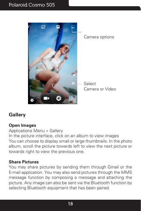 18Polaroid Cosmo 505                 Camera options             Select      Camera or VideoGalleryOpen Images                                                                                                                                                                                                                        Applications Menu » GalleryIn the picture interface, click on an album to view imagesYou can choose to display small or large thumbnails. In the photo album, scroll the picture towards left to view the next picture or towards right to view the previous one.Share PicturesYou may share pictures by sending them through Gmail or the E-mail application. You may also send pictures through the MMS message function by composing a message and attaching the picture. Any image can also be sent via the Bluetooth function by selecting Bluetooth equipment that has been paired.