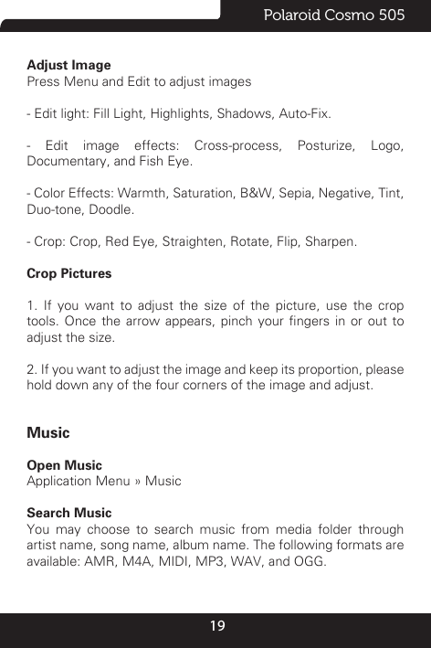 19Polaroid Cosmo 505Adjust Image                                                                                                                Press Menu and Edit to adjust images- Edit light: Fill Light, Highlights, Shadows, Auto-Fix.- Edit image effects: Cross-process, Posturize, Logo, Documentary, and Fish Eye.- Color Effects: Warmth, Saturation, B&amp;W, Sepia, Negative, Tint, Duo-tone, Doodle.- Crop: Crop, Red Eye, Straighten, Rotate, Flip, Sharpen.Crop Pictures                                                       1. If you want to adjust the size of the picture, use the crop tools.  Once  the arrow  appears, pinch  your ngers  in or  out to adjust the size. 2. If you want to adjust the image and keep its proportion, please hold down any of the four corners of the image and adjust. MusicOpen Music                                                                                                                                                                                             Application Menu » MusicSearch Music                                                                                                                                                                                                  You may choose to search music from media folder through artist name, song name, album name. The following formats are available: AMR, M4A, MIDI, MP3, WAV, and OGG.