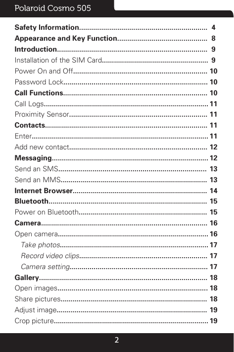 2Polaroid Cosmo 505Safety Information................................................................Appearance and Key Function.............................................Introduction...........................................................................Installation of the SIM Card.....................................................Power On and Off...................................................................Password Lock........................................................................Call Functions........................................................................Call Logs..................................................................................Proximity Sensor.....................................................................Contacts.................................................................................Enter........................................................................................Add new contact.....................................................................Messaging..............................................................................Send an SMS..........................................................................Send an MMS.........................................................................Internet Browser...................................................................Bluetooth...............................................................................Power on Bluetooth................................................................Camera...................................................................................Open camera...........................................................................   Take photos..........................................................................   Record video clips................................................................   Camera setting.....................................................................Gallery....................................................................................Open images...........................................................................Share pictures.........................................................................Adjust image...........................................................................Crop picture.............................................................................4899101010111111111212131314151516161717171818181919