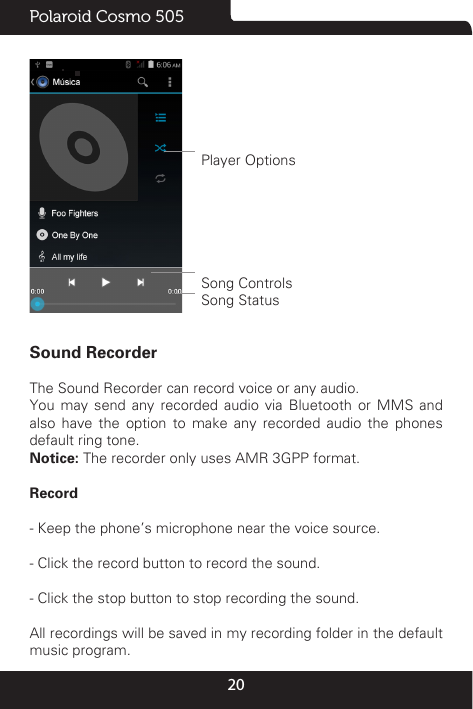 20Polaroid Cosmo 505 Player OptionsSong ControlsSong StatusSound RecorderThe Sound Recorder can record voice or any audio. You may send any recorded audio via Bluetooth or MMS and also have the option to make any recorded audio the phones default ring tone.Notice: The recorder only uses AMR 3GPP format.Record                                                                                                       - Keep the phone’s microphone near the voice source.- Click the record button to record the sound.- Click the stop button to stop recording the sound.All recordings will be saved in my recording folder in the default music program.