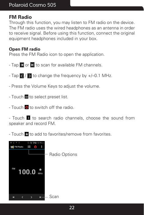 22Polaroid Cosmo 505FM Radio                                                                                               Through this function, you may listen to FM radio on the device. The FM radio uses the wired headphones as an antenna in order to receive signal. Before using this function, connect the original equipment headphones included in your box.Open FM radio                                                                                                                    Press the FM Radio icon to open the application.- Tap   or   to scan for available FM channels.- Tap   /   to change the frequency by +/–0.1 MHz.- Press the Volume Keys to adjust the volume.- Touch   to select preset list.- Touch   to switch off the radio.- Touch   to search radio channels, choose the sound from speaker and record FM.- Touch   to add to favorites/remove from favorites. Radio OptionsScan