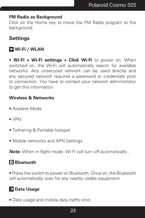 23Polaroid Cosmo 505FM Radio as Background                                   Click on the Home key to move the FM Radio program to the background.Settings Wi-Fi / WLAN •  Wi-Fi » Wi-Fi settings » Click Wi-Fi to power on. When switched on, the Wi-Fi will automatically search for available networks. Any unsecured network can be used directly and any secured network requires a password or credentials prior to connection. You have to contact your network administrator to get this information.Wireless &amp; Networks • Airplane Mode• VPN• Tethering &amp; Portable hotspot  • Mobile networks and APN SettingsNote: When in ight mode, Wi-Fi will turn off automatically.. Bluetooth • Press the switch to power on Bluetooth. Once on, the Bluetooth will automatically scan for any nearby visible equipment. Data Usage • Data usage and mobile data trafc limit.