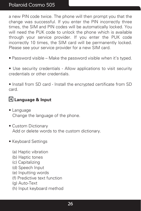 26Polaroid Cosmo 505a new PIN code twice. The phone will then prompt you that the change was successful. If you enter the PIN incorrectly three times, the SIM and PIN codes will be automatically locked. You will need the PUK code to unlock the phone which is available through your service provider. If you enter the PUK code incorrectly 10 times, the SIM card will be permanently locked. Please see your service provider for a new SIM card.• Password visible – Make the password visible when it’s typed.•  Use  security  credentials  -  Allow  applications  to  visit  security credentials or other credentials.• Install from SD card - Install the encrypted certicate from SD card.  Language &amp; Input  • Language   Change the language of the phone. • Custom Dictionary   Add or delete words to the custom dictionary.• Keyboard Settings   (a) Haptic vibration    (b) Haptic tones    (c) Capitalizing   (d) Speech Input    (e) Inputting words    (f) Predictive text function    (g) Auto-Text   (h) Input keyboard method 