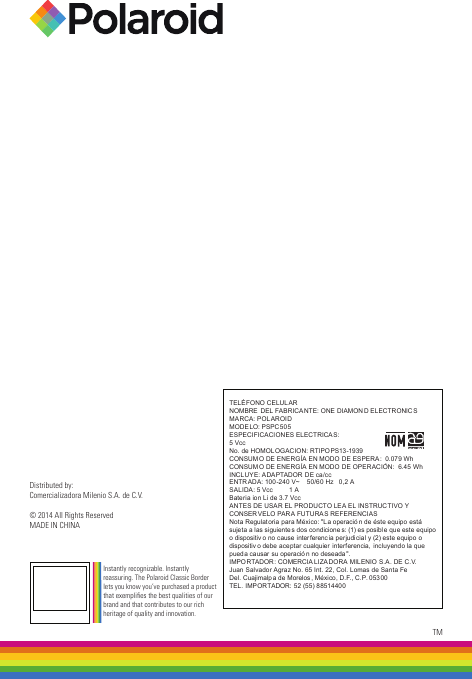 TELÉFONO CELUL ARNOMBRE  DEL FABRICANTE: ONE DIAMON D ELECTRONICSMARCA: POLAROIDMODELO: PSPC505ESPECIFICACIONES ELECTRICAS:5 Vcc               No. de HOMOLOGACION: RTIPOPS13-1939CONSUM O DE ENERGÍA EN MODO DE ESPERA:  0.079 WhCONSUM O DE ENERGÍA EN MODO DE OPER ACIÓN:  6.45 WhINCLUYE: ADAPTADOR DE ca/ccENTRADA: 100-240 V~    50/6 0 Hz   0,2 A    SALIDA: 5 Vcc         1 A Bateria ion Li de 3.7 VccANTES DE USAR EL PRODUCTO LEA EL INSTRUCTIVO Y CONSERVELO PAR A FUTURAS REFERENCIASNota Regulatoria para México: &quot;La operació n de éste equipo  está sujeta a las siguiente s dos condicione s: (1) es posible que este equipo o dispositiv o no cause interferencia perjudicial y (2) este equipo o dispositiv o debe aceptar cualquier interferencia,  incluyendo la que pueda causar su operació n no deseada&quot;.IMPORTADOR: COMERCIA LIZADORA MILENIO S.A . DE C.V.Juan Salvador Agraz No. 65 Int. 22, Col. Lomas de Santa FeDel. Cuajimalpa de Morelos , México, D.F., C.P. 05300TEL. IMPORTADOR: 52 (55) 88514400Distributed by:Comercializadora Milenio S.A. de C.V.© 2014 All Rights ReservedMADE IN CHINATMInstantly recognizable. Instantly reassuring. The Polaroid Classic Border lets you know you’ve purchased a product that exemplies the best qualities of our brand and that contributes to our rich heritage of quality and innovation.