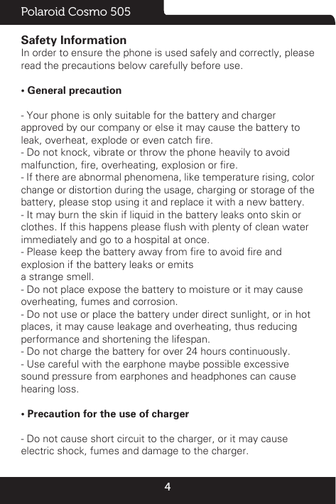 4Polaroid Cosmo 505Safety InformationIn order to ensure the phone is used safely and correctly, pleaseread the precautions below carefully before use.• General precaution- Your phone is only suitable for the battery and chargerapproved by our company or else it may cause the battery toleak, overheat, explode or even catch re.- Do not knock, vibrate or throw the phone heavily to avoidmalfunction, re, overheating, explosion or re.- If there are abnormal phenomena, like temperature rising, colorchange or distortion during the usage, charging or storage of thebattery, please stop using it and replace it with a new battery.- It may burn the skin if liquid in the battery leaks onto skin orclothes. If this happens please ush with plenty of clean waterimmediately and go to a hospital at once.- Please keep the battery away from re to avoid re andexplosion if the battery leaks or emitsa strange smell.- Do not place expose the battery to moisture or it may causeoverheating, fumes and corrosion.- Do not use or place the battery under direct sunlight, or in hotplaces, it may cause leakage and overheating, thus reducingperformance and shortening the lifespan.- Do not charge the battery for over 24 hours continuously.- Use careful with the earphone maybe possible excessivesound pressure from earphones and headphones can causehearing loss. • Precaution for the use of charger- Do not cause short circuit to the charger, or it may causeelectric shock, fumes and damage to the charger.