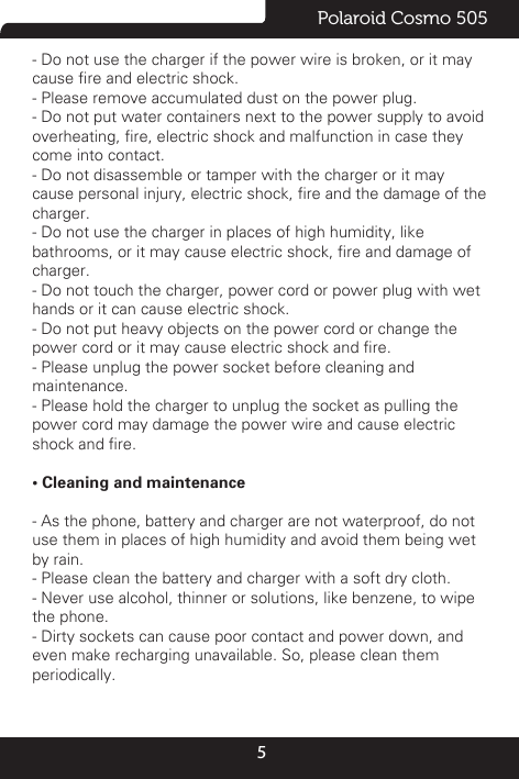 5Polaroid Cosmo 505- Do not use the charger if the power wire is broken, or it maycause re and electric shock.- Please remove accumulated dust on the power plug.- Do not put water containers next to the power supply to avoidoverheating, re, electric shock and malfunction in case theycome into contact.- Do not disassemble or tamper with the charger or it maycause personal injury, electric shock, re and the damage of thecharger.- Do not use the charger in places of high humidity, likebathrooms, or it may cause electric shock, re and damage ofcharger.- Do not touch the charger, power cord or power plug with wethands or it can cause electric shock.- Do not put heavy objects on the power cord or change thepower cord or it may cause electric shock and re.- Please unplug the power socket before cleaning andmaintenance.- Please hold the charger to unplug the socket as pulling thepower cord may damage the power wire and cause electricshock and re.• Cleaning and maintenance- As the phone, battery and charger are not waterproof, do notuse them in places of high humidity and avoid them being wetby rain.- Please clean the battery and charger with a soft dry cloth.- Never use alcohol, thinner or solutions, like benzene, to wipethe phone.- Dirty sockets can cause poor contact and power down, andeven make recharging unavailable. So, please clean themperiodically.