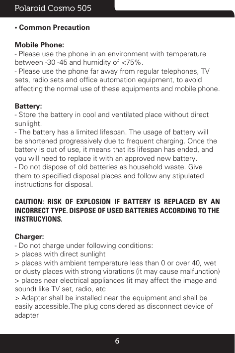 6Polaroid Cosmo 505• Common PrecautionMobile Phone:- Please use the phone in an environment with temperaturebetween -30 -45 and humidity of &lt;75%.- Please use the phone far away from regular telephones, TVsets, radio sets and ofce automation equipment, to avoidaffecting the normal use of these equipments and mobile phone.Battery:- Store the battery in cool and ventilated place without directsunlight.- The battery has a limited lifespan. The usage of battery willbe shortened progressively due to frequent charging. Once thebattery is out of use, it means that its lifespan has ended, andyou will need to replace it with an approved new battery.- Do not dispose of old batteries as household waste. Givethem to specied disposal places and follow any stipulatedinstructions for disposal.CAUTION: RISK OF EXPLOSION IF BATTERY IS REPLACED BY AN INCORRECT TYPE. DISPOSE OF USED BATTERIES ACCORDING TO THEINSTRUCYIONS.Charger:- Do not charge under following conditions:&gt; places with direct sunlight&gt; places with ambient temperature less than 0 or over 40, wetor dusty places with strong vibrations (it may cause malfunction)&gt; places near electrical appliances (it may affect the image andsound) like TV set, radio, etc&gt; Adapter shall be installed near the equipment and shall beeasily accessible.The plug considered as disconnect device ofadapter