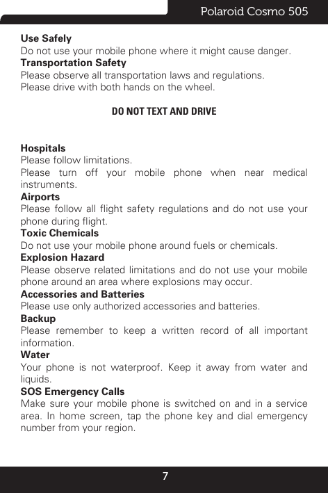 7Polaroid Cosmo 505Use SafelyDo not use your mobile phone where it might cause danger.Transportation SafetyPlease observe all transportation laws and regulations.Please drive with both hands on the wheel. DO NOT TEXT AND DRIVEHospitalsPlease follow limitations.Please turn off your mobile phone when near medical instruments.AirportsPlease  follow  all  ight  safety  regulations  and  do  not  use  your phone during ight.Toxic ChemicalsDo not use your mobile phone around fuels or chemicals.Explosion HazardPlease observe related limitations and do not use your mobile phone around an area where explosions may occur.Accessories and BatteriesPlease use only authorized accessories and batteries.BackupPlease remember to keep a written record of all important information.Water Your phone is not waterproof. Keep it away from water and liquids.SOS Emergency CallsMake sure your mobile phone is switched on and in a service area. In home screen, tap the phone key and dial emergency number from your region.