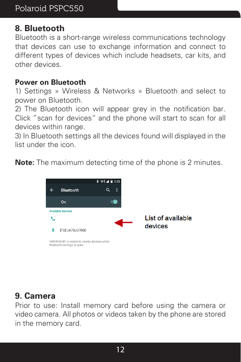 Polaroid PSPC550128. BluetoothBluetooth is a short-range wireless communications technology that devices can use to exchange information and connect to different types of devices which include headsets, car kits, and other devices.Power on Bluetooth1) Settings » Wireless &amp; Networks » Bluetooth and select to power on Bluetooth.2)  The  Bluetooth  icon  will  appear  grey  in  the  notication  bar. Click “scan for devices” and the phone will start to scan for all devices within range.3) In Bluetooth settings all the devices found will displayed in the list under the icon.Note: The maximum detecting time of the phone is 2 minutes.9. CameraPrior to use: Install memory card before using the camera or video camera. All photos or videos taken by the phone are stored in the memory card.