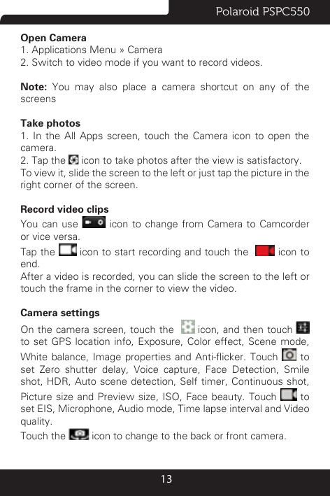Polaroid PSPC55013Open Camera1. Applications Menu » Camera 2. Switch to video mode if you want to record videos. Note: You may also place a camera shortcut on any of the screensTake photos 1. In the All Apps screen, touch the Camera icon to open the camera.2. Tap the   icon to take photos after the view is satisfactory.To view it, slide the screen to the left or just tap the picture in the right corner of the screen.  Record video clipsYou can use   icon to change from Camera to Camcorder or vice versa.Tap the   icon to start recording and touch the    icon to end.After a video is recorded, you can slide the screen to the left or touch the frame in the corner to view the video.Camera settings On the camera screen, touch the    icon, and then touch   to set GPS location info, Exposure, Color effect, Scene mode, White balance, Image  properties  and  Anti-icker.  Touch   to set Zero shutter delay, Voice capture, Face Detection, Smile shot, HDR, Auto scene detection, Self timer, Continuous shot, Picture size and Preview size, ISO, Face beauty. Touch   to set EIS, Microphone, Audio mode, Time lapse interval and Video quality.Touch the   icon to change to the back or front camera.