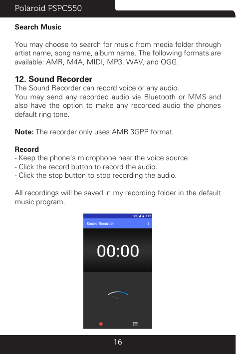 Polaroid PSPC55016Search MusicYou may choose to search for music from media folder through artist name, song name, album name. The following formats are available: AMR, M4A, MIDI, MP3, WAV, and OGG.12. Sound RecorderThe Sound Recorder can record voice or any audio. You may send any recorded audio via Bluetooth or MMS and also have the option to make any recorded audio the phones default ring tone.Note: The recorder only uses AMR 3GPP format.Record- Keep the phone’s microphone near the voice source.- Click the record button to record the audio.- Click the stop button to stop recording the audio.All recordings will be saved in my recording folder in the default music program.