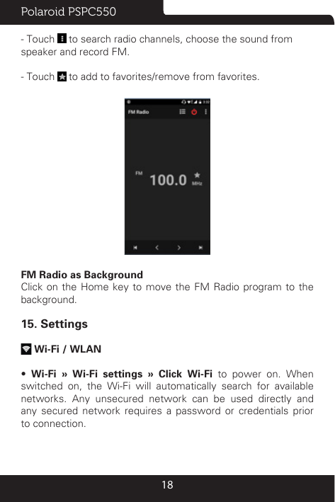 Polaroid PSPC55018- Touch   to search radio channels, choose the sound from speaker and record FM. - Touch   to add to favorites/remove from favorites. FM Radio as BackgroundClick on the Home key to move the FM Radio program to the background.15. Settings Wi-Fi / WLAN •  Wi-Fi » Wi-Fi settings » Click Wi-Fi to power on. When switched on, the Wi-Fi will automatically search for available networks. Any unsecured network can be used directly and any secured network requires a password or credentials prior to connection.