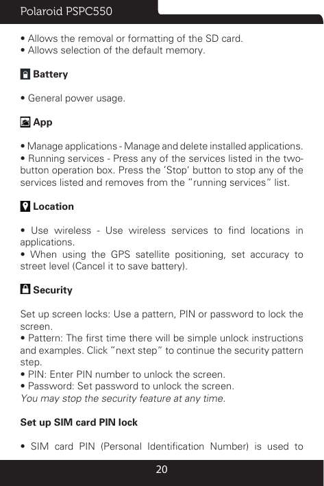 Polaroid PSPC55020• Allows the removal or formatting of the SD card.• Allows selection of the default memory.  Battery • General power usage. App• Manage applications - Manage and delete installed applications.• Running services - Press any of the services listed in the two-button operation box. Press the ‘Stop’ button to stop any of the services listed and removes from the “running services” list. Location•  Use  wireless  -  Use  wireless  services  to  nd  locations  in applications.•  When  using  the  GPS  satellite  positioning,  set  accuracy  to street level (Cancel it to save battery). Security Set up screen locks: Use a pattern, PIN or password to lock the screen. • Pattern: The rst time there will be simple unlock instructions and examples. Click “next step” to continue the security pattern step. • PIN: Enter PIN number to unlock the screen.• Password: Set password to unlock the screen.You may stop the security feature at any time.Set up SIM card PIN lock•  SIM  card  PIN  (Personal  Identication  Number)  is  used  to 