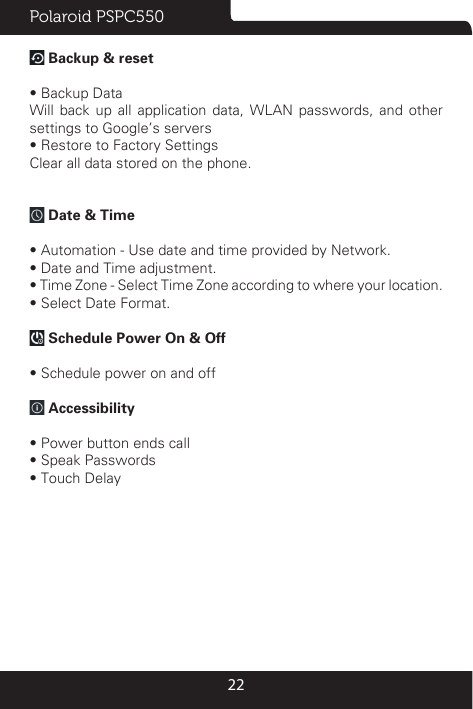 Polaroid PSPC55022 Backup &amp; reset  • Backup DataWill back up all application data, WLAN passwords, and other settings to Google’s servers• Restore to Factory SettingsClear all data stored on the phone. Date &amp; Time • Automation - Use date and time provided by Network.• Date and Time adjustment.      • Time Zone - Select Time Zone according to where your location. • Select Date Format. Schedule Power On &amp; Off• Schedule power on and off Accessibility• Power button ends call• Speak Passwords• Touch Delay