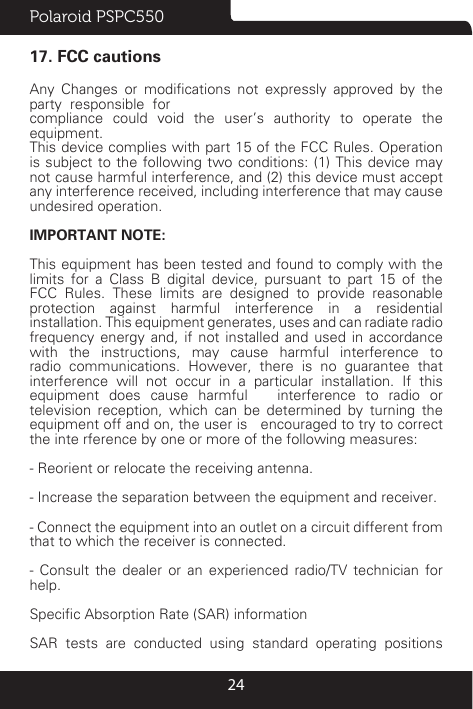 Polaroid PSPC5502417. FCC cautionsAny  Changes  or  modications  not  expressly  approved  by  the  party  responsible  forcompliance could void the user’s authority to operate the equipment.This device complies with part 15 of the FCC Rules. Operation is subject to the following two conditions: (1) This device may not cause harmful interference, and (2) this device must accept any interference received, including interference that may cause undesired operation.IMPORTANT NOTE:This equipment has been tested and found to comply with the limits for a Class B digital device, pursuant to part 15 of the FCC Rules. These limits are designed to provide reasonable protection against harmful interference in a residential installation. This equipment generates, uses and can radiate radio frequency energy and, if not installed and used in accordance with the instructions, may cause harmful interference to radio communications. However, there is no guarantee that interference will not occur in a particular installation. If this equipment does cause harmful   interference to radio or television reception, which can be determined by turning the equipment off and on, the user is   encouraged to try to correct the inte rference by one or more of the following measures:- Reorient or relocate the receiving antenna.- Increase the separation between the equipment and receiver.- Connect the equipment into an outlet on a circuit different from that to which the receiver is connected.- Consult the dealer or an experienced radio/TV technician for help.Specic Absorption Rate (SAR) informationSAR tests are conducted using standard operating positions 