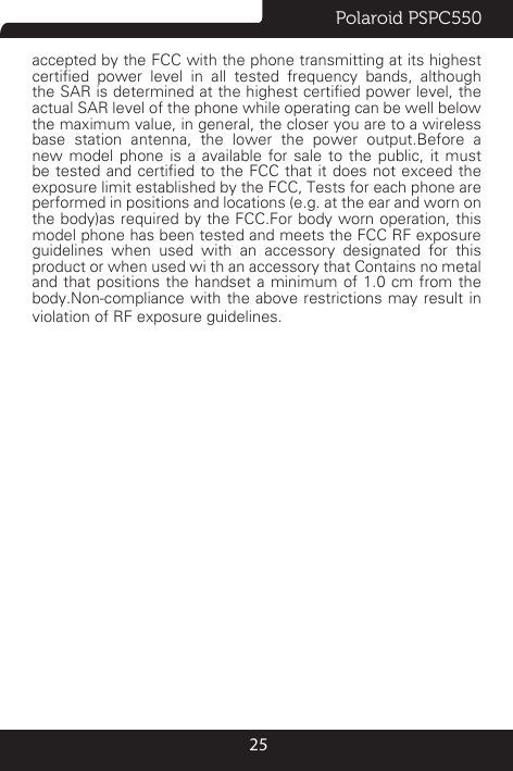 Polaroid PSPC55025accepted by the FCC with the phone transmitting at its highest certied  power  level  in  all  tested  frequency  bands,  although the SAR is determined at the highest certied power level, the actual SAR level of the phone while operating can be well below the maximum value, in general, the closer you are to a wireless base station antenna, the lower the power output.Before a new model phone is a available for sale to the public, it must be tested and certied to the FCC that it does not exceed the exposure limit established by the FCC, Tests for each phone are performed in positions and locations (e.g. at the ear and worn on the body)as required by the FCC.For body worn operation, this model phone has been tested and meets the FCC RF exposure guidelines when used with an accessory designated for this product or when used wi th an accessory that Contains no metal and that positions the handset a minimum of 1.0 cm from the body.Non-compliance with the above restrictions may result in violation of RF exposure guidelines.