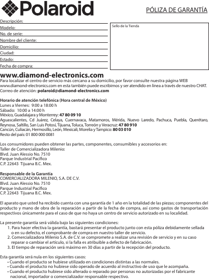 Polaroid PSPC55026Descripción:       Modelo:       No. de serie:       Nombre del cliente:      Domicilio:       Ciudad:       Estado:       Fecha de compra:      www.diamond-electronics.comPara localizar el centro de servicio más cercano a su domicilio, por favor consulte nuestra página WEBwww.diamond-electronics.com en esta también puede escribirnos y ser atendido en línea a través de nuestro CHAT.Correo de atención: polaroid@diamond-electronics.comHorario de atención telefónica (Hora central de México)Lunes a Viernes:  9:00 a 18:00 hSábado:  10:00 a 14:00 hMéxico, Guadalajara y Monterrey: 47 80 09 10Aguascalientes, Cd Juárez, Celaya, Cuernavaca, Matamoros, Mérida, Nuevo Laredo, Pachuca, Puebla, Querétaro, Reynosa, Saltillo, San Luis Potosí, Tijuana, Toluca, Torreón y Veracruz: 47 80 910Cancún, Culiacán, Hermosillo, León, Mexicali, Morelia y Tampico: 80 03 010Resto del país: 01 800 000 0081 Los consumidores pueden obtener las partes, componentes, consumibles y accesorios en:Taller de Comercializadora Milenio:Blvd. Juan Alessio No. 7510Parque Industrial PacícoC.P. 22643  Tijuana B.C. Mex.Responsable de la GarantíaCOMERCIALIZADORA MILENIO, S.A. DE C.V. Blvd. Juan Alessio No. 7510Parque Industrial PacícoC.P. 22643  Tijuana B.C. Mex.El aparato que usted ha recibido cuenta con una garantía de 1 año en la totalidad de las piezas; componentes del producto y mano de obra de la reparación a partir de la fecha de compra, así como gastos de transportación respectivos únicamente para el caso de que no haya un centro de servicio autorizado en su localidad. La presente garantía será válida bajo las siguientes condiciones:1. Para hacer efectiva la garantía, bastará presentar el producto junto con esta póliza debidamente sellada         o en su defecto, el comprobante de compra en nuestro taller de servicio.2. Comercializadora Milenio S.A. de C.V. se compromete a realizar una revisión de servicio y en su caso                 reparar o cambiar el artículo, si la falla es atribuible a defecto de fabricación.3. El tiempo de reparación será máximo en 30 días a partir de la recepción del producto.Esta garantía será nula en los siguientes casos:• Cuando el producto se hubiese utilizado en condiciones distintas a las normales.• Cuando el producto no hubiese sido operado de acuerdo al instructivo de uso que le acompaña.• Cuando el producto hubiese sido alterado o reparado por personas no autorizadas por el fabricante           nacional, importador o comercializador responsable respectivo.Sello de la TiendaPÓLIZA DE GARANTÍA