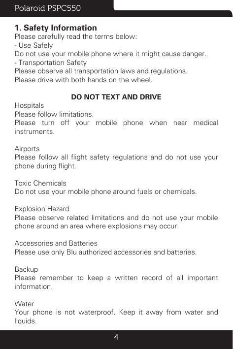 Polaroid PSPC55041. Safety InformationPlease carefully read the terms below:- Use SafelyDo not use your mobile phone where it might cause danger. - Transportation SafetyPlease observe all transportation laws and regulations.Please drive with both hands on the wheel. DO NOT TEXT AND DRIVEHospitalsPlease follow limitations.Please turn off your mobile phone when near medical instruments.AirportsPlease  follow  all  ight  safety  regulations  and  do  not  use  your phone during ight.Toxic ChemicalsDo not use your mobile phone around fuels or chemicals.Explosion HazardPlease observe related limitations and do not use your mobile phone around an area where explosions may occur.Accessories and BatteriesPlease use only Blu authorized accessories and batteries.BackupPlease remember to keep a written record of all important information.Water Your phone is not waterproof. Keep it away from water and liquids.