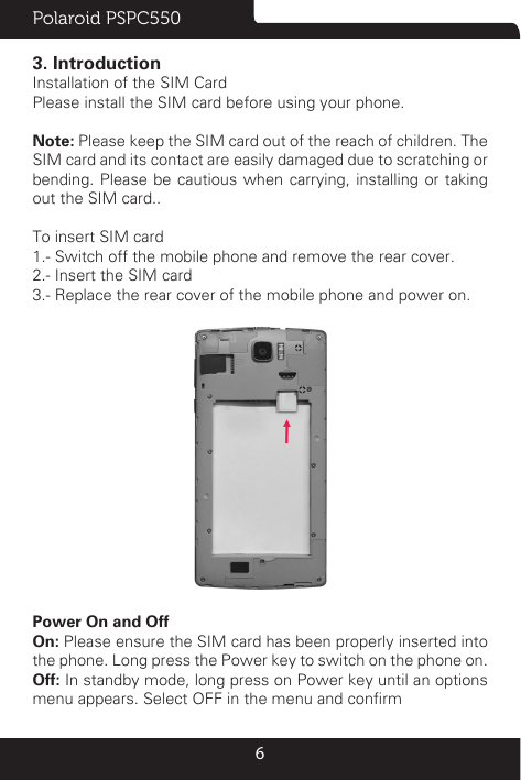 Polaroid PSPC55063. IntroductionInstallation of the SIM CardPlease install the SIM card before using your phone. Note: Please keep the SIM card out of the reach of children. The SIM card and its contact are easily damaged due to scratching or bending. Please be cautious when carrying, installing or taking out the SIM card.. To insert SIM card1.- Switch off the mobile phone and remove the rear cover. 2.- Insert the SIM card3.- Replace the rear cover of the mobile phone and power on.Power On and Off On: Please ensure the SIM card has been properly inserted into the phone. Long press the Power key to switch on the phone on.Off: In standby mode, long press on Power key until an options menu appears. Select OFF in the menu and conrm